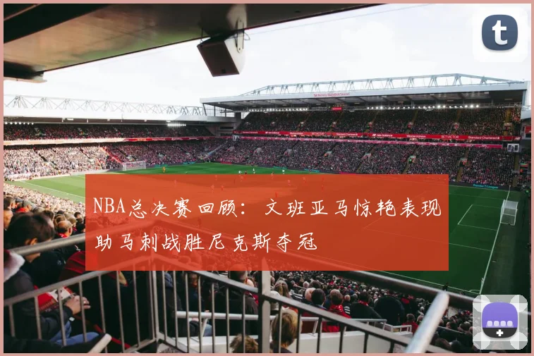 NBA总决赛回顾：文班亚马惊艳表现助马刺战胜尼克斯夺冠