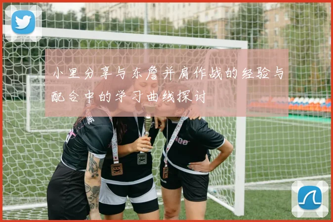 小里分享与东詹并肩作战的经验与配合中的学习曲线探讨