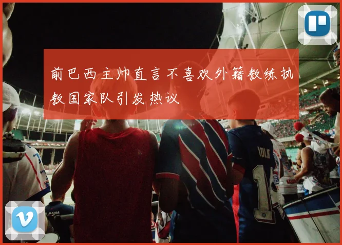 前巴西主帅直言不喜欢外籍教练执教国家队引发热议