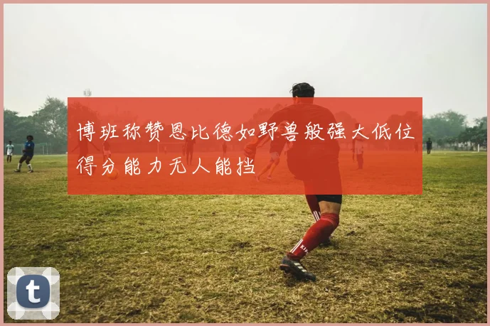 博班称赞恩比德如野兽般强大低位得分能力无人能挡