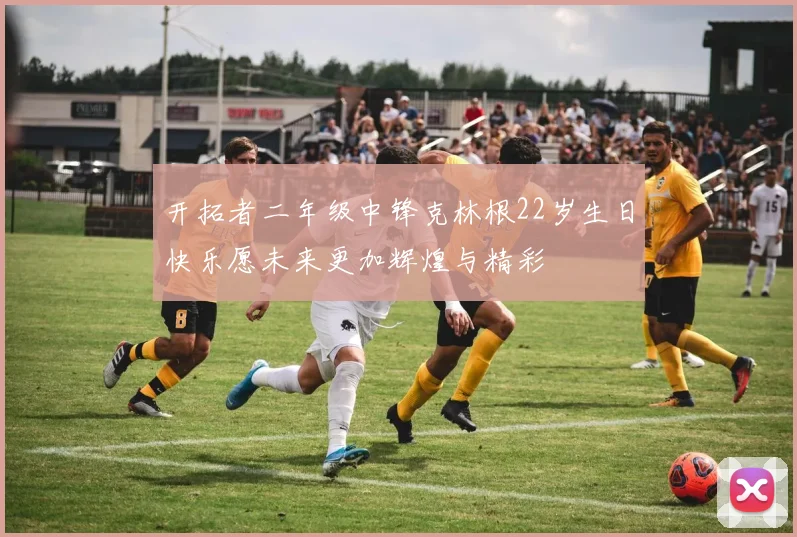 开拓者二年级中锋克林根22岁生日快乐愿未来更加辉煌与精彩