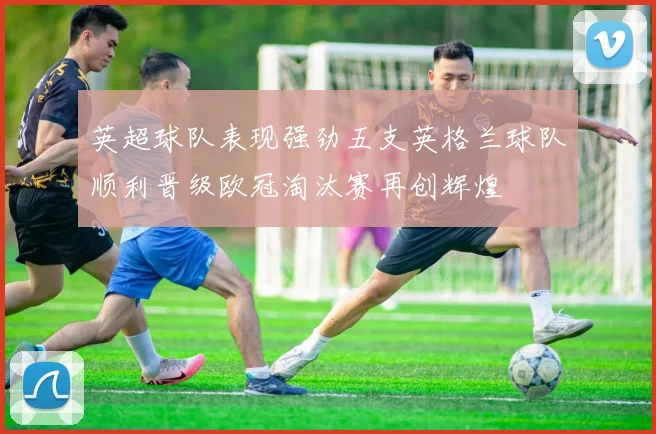 英超球队表现强劲五支英格兰球队顺利晋级欧冠淘汰赛再创辉煌