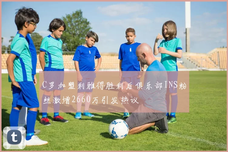 C罗加盟利雅得胜利后俱乐部INS粉丝激增2660万引发热议