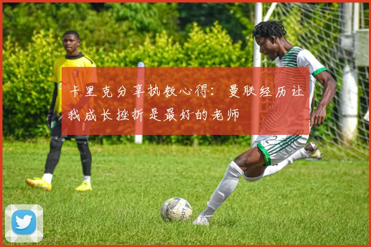 卡里克分享执教心得：曼联经历让我成长挫折是最好的老师