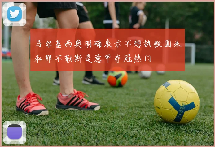 马尔基西奥明确表示不想执教国米和那不勒斯是意甲夺冠热门