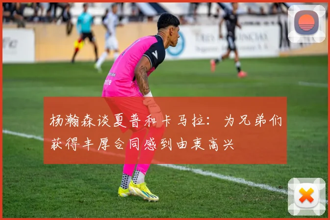 杨瀚森谈夏普和卡马拉：为兄弟们获得丰厚合同感到由衷高兴