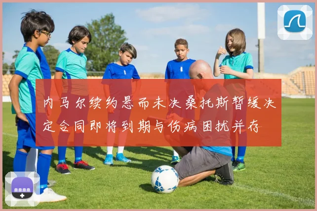 内马尔续约悬而未决桑托斯暂缓决定合同即将到期与伤病困扰并存
