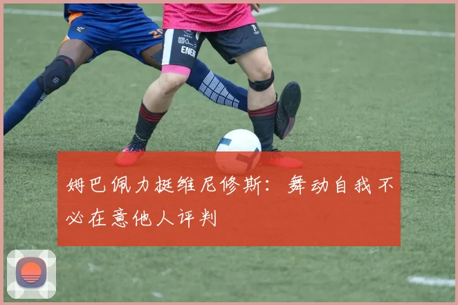 姆巴佩力挺维尼修斯：舞动自我不必在意他人评判