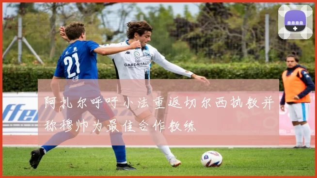 阿扎尔呼吁小法重返切尔西执教并称穆帅为最佳合作教练