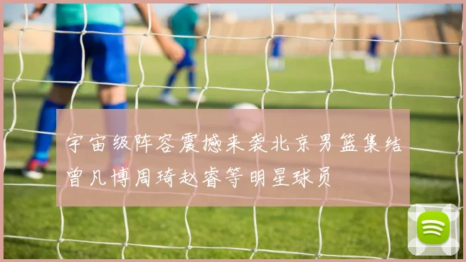 宇宙级阵容震撼来袭北京男篮集结曾凡博周琦赵睿等明星球员