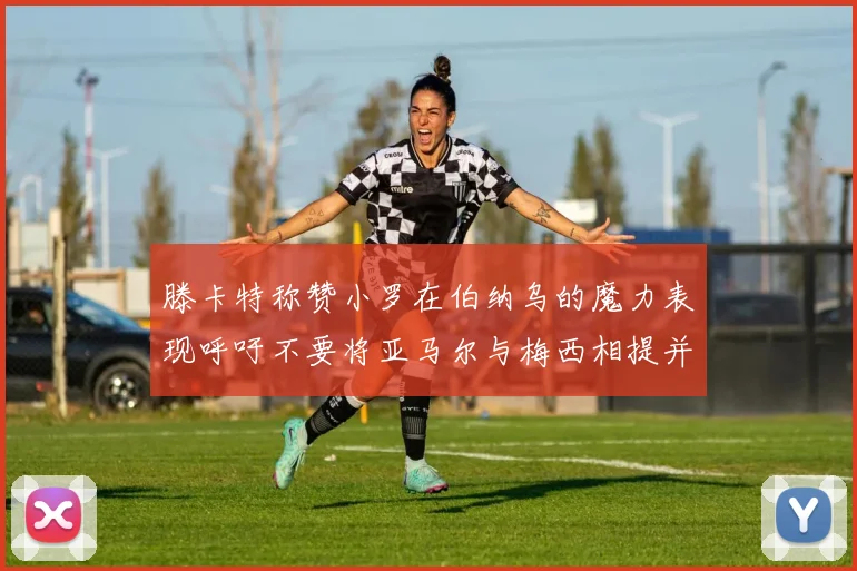 滕卡特称赞小罗在伯纳乌的魔力表现呼吁不要将亚马尔与梅西相提并论