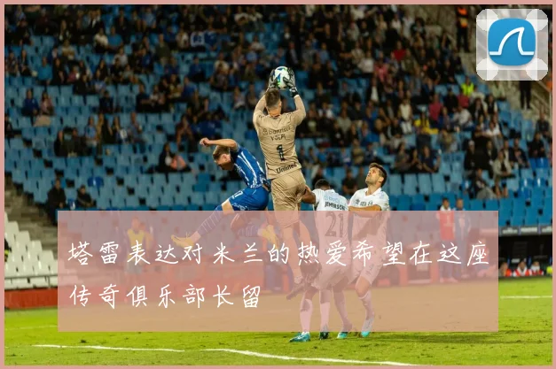 塔雷表达对米兰的热爱希望在这座传奇俱乐部长留