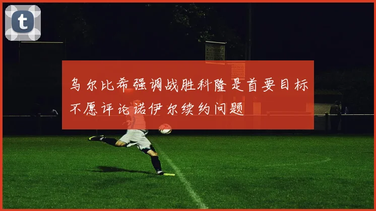 乌尔比希强调战胜科隆是首要目标不愿评论诺伊尔续约问题