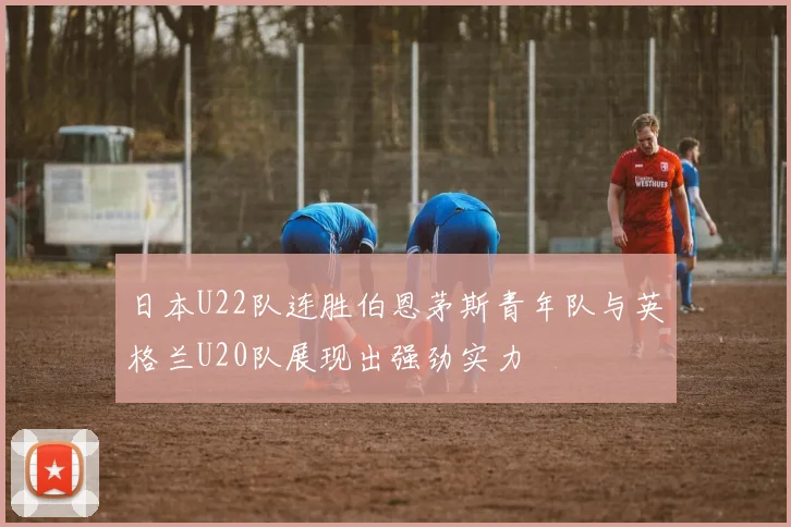 日本U22队连胜伯恩茅斯青年队与英格兰U20队展现出强劲实力